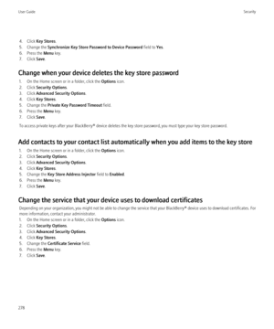 Page 2804. Click Key Stores .
5. Change the  Synchronize Key Store Password to Device Password  field to Yes.
6. Press the  Menu key.
7. Click  Save.
Change when your device deletes the key store password 1. On the Home screen or in a folder, click the  Options icon.
2. Click  Security Options .
3. Click  Advanced Security Options .
4. Click  Key Stores .
5. Change the  Private Key Password Timeout  field.
6. Press the  Menu key.
7. Click  Save.
To access private keys after your BlackBerry® device deletes the...