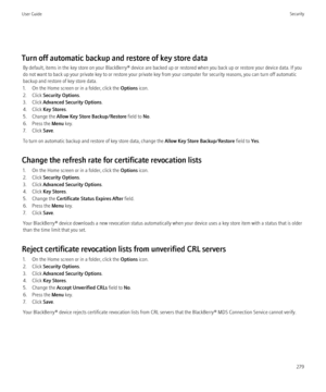 Page 281Turn off automatic backup and restore of key store dataBy default, items in the key store on your BlackBerry® device are backed up or restored when you back up or restore your device data. If you
do not want to back up your private key to or restore your private key from your computer for security reasons, you can turn off automatic
backup and restore of key store data.
1. On the Home screen or in a folder, click the  Options icon.
2. Click  Security Options .
3. Click  Advanced Security Options .
4....