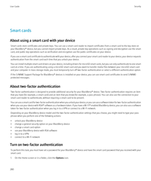 Page 282Smart cards
About using a smart card with your device Smart cards store certificates and private keys. You can use a smart card reader to import certificates from a smart card to the key store on
your BlackBerry®  device, but you cannot import private keys. As a result, private key operations such as signing and decryption use the smart
card, and public key operations such as verification and encryption use the public certificates on your device.
If you use a smart card certificate to authenticate with...