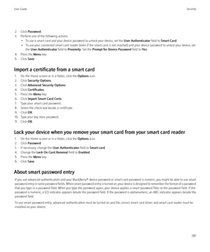 Page 2832. Click Password .
3. Perform one of the following actions: • To use a smart card and your device password to unlock your device, set the  User Authenticator field to Smart Card .
• To use your connected smart card reader (even if the smart card is not inserted) and your device password to unlock your device, set the  User Authenticator  field to Proximity . Set the Prompt for Device Password  field to Yes.
4. Press the  Menu key.
5. Click  Save.
Import a certificate from a smart card 1. On the Home...