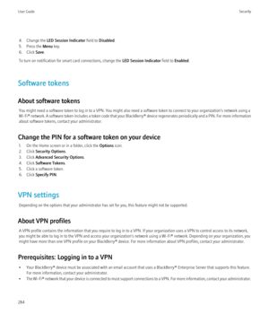 Page 2864. Change the LED Session Indicator  field to Disabled .
5. Press the  Menu key.
6. Click  Save.
To turn on notification for smart card connections, change the  LED Session Indicator field to Enabled .
Software tokens
About software tokens You might need a software token to log in to a VPN. You might also need a software token to connect to your organization's network using a
Wi-Fi®  network. A software token includes a token code that your  BlackBerry® device regenerates periodically and a PIN. For...