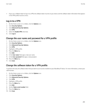 Page 287•If you use a software token to log in to a VPN, the software token must be on your device and the software token information that appears
in the VPN profile must be correct.
Log in to a VPN 1. On the Home screen or in a folder, click the  Options icon.
2. Click  Security Options .
3. Click  Advanced Security Options .
4. Click  VPN.
5. Select the  Enable VPN check box.
6. Click  Log in.
Change the user name and password for a VPN profile 1. On the Home screen or in a folder, click the  Options icon.
2....