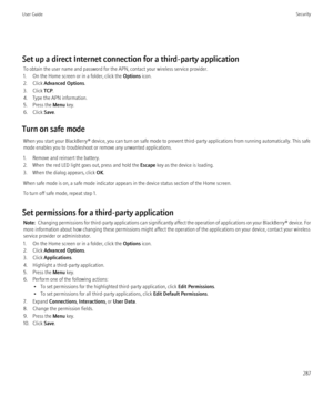 Page 289Set up a direct Internet connection for a third-party applicationTo obtain the user name and password for the APN, contact your wireless service provider.
1. On the Home screen or in a folder, click the  Options icon.
2. Click  Advanced Options .
3. Click  TCP.
4. Type the APN information.
5. Press the  Menu key.
6. Click  Save.
Turn on safe mode When you start your BlackBerry® device, you can turn on safe mode to prevent third-party applications from running automatically. This safe
mode enables you to...