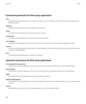 Page 290Connection permissions for third-party applicationsUSB: Set whether third-party applications can use physical connections, such as a USB cable or RS-232 cable, that you have set up for your
BlackBerry® device.
Bluetooth: Set whether third-party applications can use Bluetooth® connections.
Phone: Set whether third-party applications can make calls or access call logs.
Location Data: Set whether third-party applications can use your GPS location information.
Server Network: Set whether third-party...