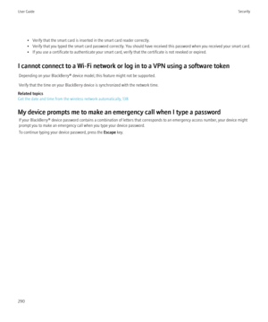 Page 292• Verify that the smart card is inserted in the smart card reader correctly.
• Verify that you typed the smart card password correctly. You should have received this password when you received your smart card.
• If you use a certificate to authenticate your smart card, verify that the certificate is not revoked or expired.
I cannot connect to a Wi-Fi network or log in to a VPN using a software token Depending on your BlackBerry® device model, this feature might not be supported.
Verify that the time on...