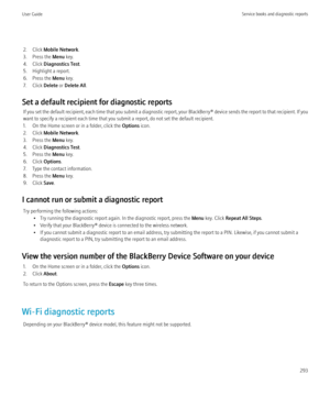 Page 2952. Click Mobile Network .
3. Press the  Menu key.
4. Click  Diagnostics Test .
5. Highlight a report.
6. Press the  Menu key.
7. Click  Delete or Delete All .
Set a default recipient for diagnostic reports If you set the default recipient, each time that you submit a diagnostic report, your BlackBerry® device sends the report to that recipient. If you
want to specify a recipient each time that you submit a report, do not set the default recipient.
1. On the Home screen or in a folder, click the  Options...