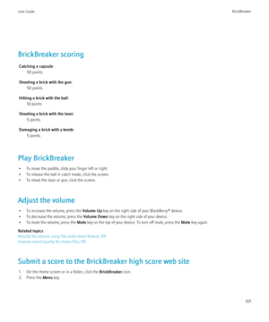 Page 303BrickBreaker scoringCatching a capsule: 50 points
Shooting a brick with the gun: 50 points
Hitting a brick with the ball: 10 points
Shooting a brick with the laser: 5 points
Damaging a brick with a bomb: 5 points
Play BrickBreaker • To move the paddle, slide your finger left or right.
• To release the ball in catch mode, click the screen.
• To shoot the laser or gun, click the screen.
Adjust the volume • To increase the volume, press the  Volume Up key on the right side of your BlackBerry® device.
• To...