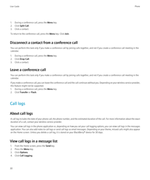 Page 321. During a conference call, press the Menu key.
2. Click  Split Call.
3. Click a contact.
To return to the conference call, press the  Menu key. Click  Join.
Disconnect a contact from a conference call You can perform this task only if you make a conference call by joining calls together, and not if you create a conference call meeting in the
calendar.
1. During a conference call, press the  Menu key.
2. Click  Drop Call .
3. Click a contact.
Leave a conference call You can perform this task only if you...