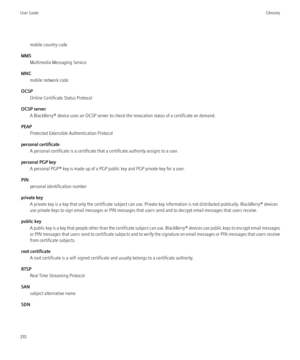 Page 312mobile country code
MMS Multimedia Messaging Service
MNC mobile network code
OCSP Online Certificate Status Protocol
OCSP server A BlackBerry® device uses an OCSP server to check the revocation status of a certificate on demand.
PEAP Protected Extensible Authentication Protocol
personal certificate A personal certificate is a certificate that a certificate authority assigns to a user.
personal PGP key A personal PGP® key is made up of a PGP public key and PGP private key for a user.
PIN personal...