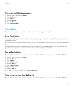 Page 37Change the call blocking password1. From the Home screen, press the  Send key.
2. Press the  Menu key.
3. Click  Options.
4. Click  Call Barring .
5. Press the  Menu key.
6. Click  Change Password .
Fixed dialing Depending on your wireless service provider and wireless network, this feature might not be supported.
About fixed dialing If you turn on fixed dialing, you can only make calls to contacts that appear in your fixed dialing list and to official emergency access numbers
(for example, 911 or 112)....