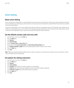 Page 39Smart dialing
About smart dialing You can change smart-dialing options to specify a default country code and area code for phone numbers. If you specify a default country code
and area code, when you make calls, you only need to dial a country code and area code when the codes differ from the codes that you specified
in the smart-dialing options.
In the smart-dialing options, you can also specify the main phone number for an organization that you call frequently. If you specify a phone
number for an...