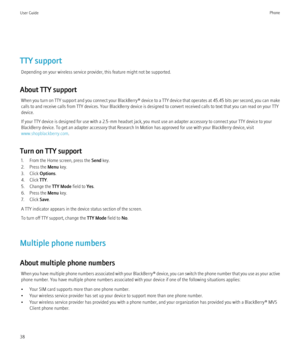 Page 40TTY supportDepending on your wireless service provider, this feature might not be supported.
About TTY support When you turn on TTY support and you connect your  BlackBerry® device to a TTY device that operates at 45.45 bits per second, you can make
calls to and receive calls from TTY devices. Your BlackBerry device is designed to convert received calls to text that you can read on your TTY
device.
If your TTY device is designed for use with a 2.5-mm headset jack, you must use an adapter accessory to...