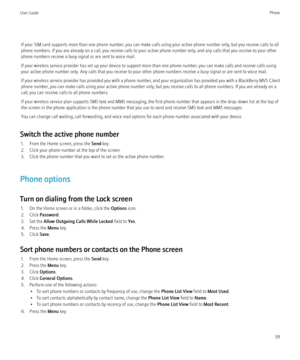 Page 41If your SIM card supports more than one phone number, you can make calls using your active phone number only, but you receive calls to all
phone numbers. If you are already on a call, you receive calls to your active phone number only, and any calls that you receive to your other
phone numbers receive a busy signal or are sent to voice mail.
If your wireless service provider has set up your device to support more than one phone number, you can make calls and receive calls using
your active phone number...