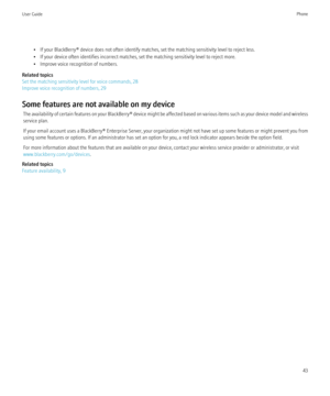 Page 45• If your BlackBerry® device does not often identify matches, set the matching sensitivity level to reject less.
• If your device often identifies incorrect matches, set the matching sensitivity level to reject more.
• Improve voice recognition of numbers.
Related topics
Set the matching sensitivity level for voice commands, 28
Improve voice recognition of numbers, 29
Some features are not available on my device The availability of certain features on your  BlackBerry® device might be affected based on...