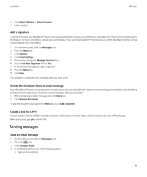 Page 472. Click Attach Address  or Attach Contact .
3. Click a contact.
Add a signature
To perform this task, your BlackBerry® device must be associated with an email account that uses a BlackBerry® Enterprise Server that supports
this feature. For more information, contact your administrator. If you use the BlackBerry® Internet Service, see the  BlackBerry Internet Service
Online Help  for more information.
1. On the Home screen, click the  Messages icon.
2. Press the  Menu key.
3. Click  Options.
4. Click...