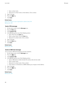 Page 48• Type a contact name.
• Type part of a contact name or email address. Click a contact.
5. Type a message.
6. Press the 
 key.
7. Click  Send.
Related topics
Search for contacts in your organization's address book, 144
Mailing lists, 146
Send a PIN message
1. On the Home screen, click the  Messages icon.
2. Press the  Menu key.
3. Click  Compose PIN .
4. In the  To field, perform one of the following actions:
• Type a PIN. Press the  Enter key.
• Type a contact name. Press the  Enter key.
• Type part...