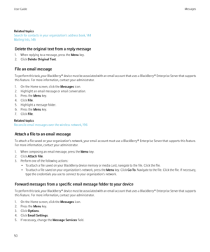 Page 52Related topics
Search for contacts in your organization's address book, 144
Mailing lists, 146
Delete the original text from a reply message
1. When replying to a message, press the  Menu key.
2. Click  Delete Original Text .
File an email message
To perform this task, your BlackBerry® device must be associated with an email account that uses a BlackBerry® Enterprise Server that supports
this feature. For more information, contact your administrator.
1. On the Home screen, click the  Messages icon....
