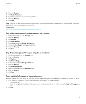 Page 536. Press the Menu key.
7. Click  Folder Redirection .
8. Select the check box beside an email message folder.
9. Press the  Menu key.
10. Click  Save.
Note:   If you click the Select All menu item, all email messages, including email messages that appear in the sent items folder in the email
application on your computer, appear on your device.
Related topics
Stop storing messages sent from your computer on your device, 51
Stop storing messages sent from your device on your computer
1. On the Home screen,...