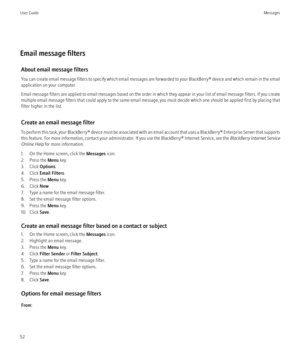 Page 54Email message filtersAbout email message filters
You can create email message filters to specify which email messages are forwarded to your  BlackBerry® device and which remain in the email
application on your computer.
Email message filters are applied to email messages based on the order in which they appear in your list of email message filters. If you create
multiple email message filters that could apply to the same email message, you must decide which one should be applied first by placing that...