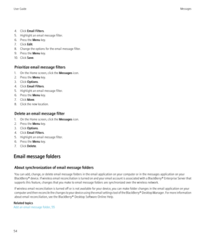 Page 564. Click Email Filters .
5. Highlight an email message filter.
6. Press the  Menu key.
7. Click  Edit.
8. Change the options for the email message filter.
9. Press the  Menu key.
10. Click  Save.
Prioritize email message filters
1. On the Home screen, click the  Messages icon.
2. Press the  Menu key.
3. Click  Options.
4. Click  Email Filters .
5. Highlight an email message filter.
6. Press the  Menu key.
7. Click  Move.
8. Click the new location.
Delete an email message filter
1. On the Home screen,...