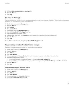Page 593. Select the Spell Check Email Before Sending  option.
4. Press the  Menu key.
5. Click  Save.
Set an out-of-office reply
To perform this task, your BlackBerry® device must be associated with an email account that uses a BlackBerry® Enterprise Server that supports
this feature. For more information, contact your administrator.
1. On the Home screen, click the  Messages icon.
2. Press the  Menu key.
3. Click  Options.
4. Click  Email Settings .
5. If necessary, change the  Message Services field.
6....