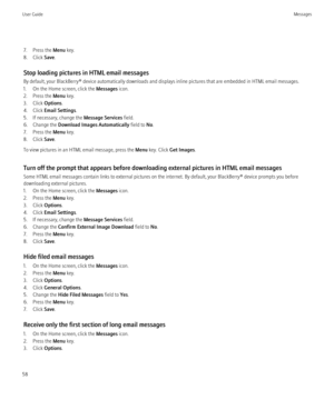 Page 607. Press the Menu key.
8. Click  Save.
Stop loading pictures in HTML email messages
By default, your BlackBerry® device automatically downloads and displays inline pictures that are embedded in HTML email messages.
1. On the Home screen, click the  Messages icon.
2. Press the  Menu key.
3. Click  Options.
4. Click  Email Settings .
5. If necessary, change the  Message Services field.
6. Change the  Download Images Automatically  field to No.
7. Press the  Menu key.
8. Click  Save.
To view pictures in an...