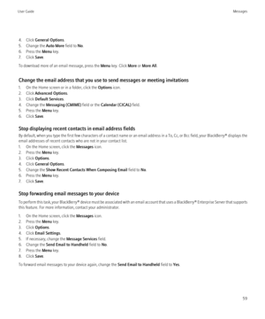 Page 614. Click General Options .
5. Change the  Auto More field to No.
6. Press the  Menu key.
7. Click  Save.
To download more of an email message, press the  Menu key. Click  More or More All .
Change the email address that you use to send messages or meeting invitations
1. On the Home screen or in a folder, click the  Options icon.
2. Click  Advanced Options .
3. Click  Default Services .
4. Change the  Messaging (CMIME)  field or the Calendar (CICAL)  field.
5. Press the  Menu key.
6. Click  Save.
Stop...