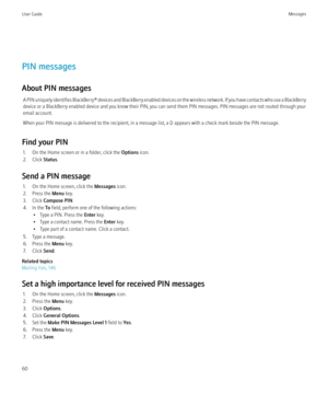 Page 62PIN messages
About PIN messages A PIN uniquely identifies  BlackBerry® devices and BlackBerry enabled devices on the wireless network. If you have contacts who use a BlackBerry
device or a BlackBerry enabled device and you know their PIN, you can send them PIN messages. PIN messages are not routed through your
email account.
When your PIN message is delivered to the recipient, in a message list, a D appears with a check mark beside the PIN message.
Find your PIN 1. On the Home screen or in a folder,...