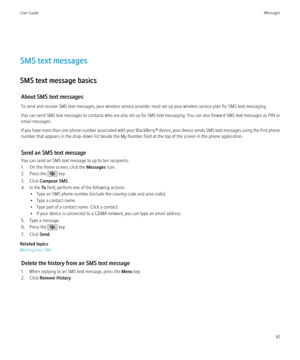 Page 63SMS text messages
SMS text message basics About SMS text messages
To send and receive SMS text messages, your wireless service provider must set up your wireless service plan for SMS text messaging.
You can send SMS text messages to contacts who are also set up for SMS text messaging. You can also forward SMS text messages as PIN or
email messages.
If you have more than one phone number associated with your  BlackBerry® device, your device sends SMS text messages using the first phone
number that appears...