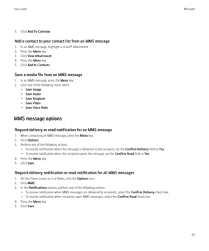 Page 695. Click Add To Calendar .
Add a contact to your contact list from an MMS message
1. In an MMS message, highlight a vCard® attachment.
2. Press the  Menu key.
3. Click  View Attachment .
4. Press the  Menu key.
5. Click  Add to Contacts .
Save a media file from an MMS message
1. In an MMS message, press the  Menu key.
2. Click one of the following menu items: •Save Image
• Save Audio
• Save Ringtone
• Save Video
• Save Voice Note
MMS message options Request delivery or read notification for an MMS...