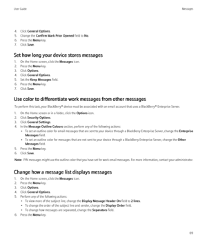 Page 714. Click General Options .
5. Change the  Confirm Mark Prior Opened  field to No.
6. Press the  Menu key.
7. Click  Save.
Set how long your device stores messages 1. On the Home screen, click the  Messages icon.
2. Press the  Menu key.
3. Click  Options.
4. Click  General Options .
5. Set the  Keep Messages  field.
6. Press the  Menu key.
7. Click  Save.
Use color to differentiate work messages from other messages To perform this task, your BlackBerry® device must be associated with an email account that...