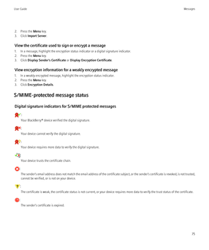 Page 772. Press the Menu key.
3. Click  Import Server .
View the certificate used to sign or encrypt a message
1. In a message, highlight the encryption status indicator or a digital signature indicator.
2. Press the  Menu key.
3. Click  Display Sender's Certificate  or Display Encryption Certificate .
View encryption information for a weakly encrypted message
1. In a weakly encrypted message, highlight the encryption status indicator.
2. Press the  Menu key.
3. Click  Encryption Details .
S/MIME-protected...