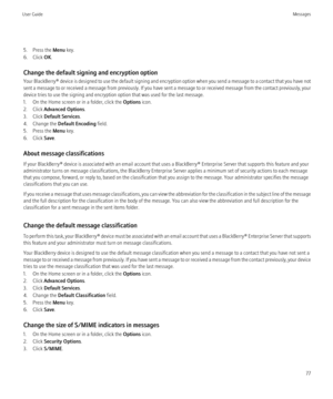 Page 795. Press the Menu key.
6. Click  OK.
Change the default signing and encryption option
Your BlackBerry®  device is designed to use the default signing and encryption option when you send a message to a contact that you have not
sent a message to or received a message from previously. If you have sent a message to or received message from the contact previously, your
device tries to use the signing and encryption option that was used for the last message.
1. On the Home screen or in a folder, click the...