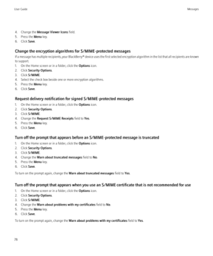 Page 804. Change the Message Viewer Icons  field.
5. Press the  Menu key.
6. Click  Save.
Change the encryption algorithms for S/MIME-protected messages
If a message has multiple recipients, your  BlackBerry® device uses the first selected encryption algorithm in the list that all recipients are known
to support.
1. On the Home screen or in a folder, click the  Options icon.
2. Click  Security Options .
3. Click  S/MIME.
4. Select the check box beside one or more encryption algorithms.
5. Press the  Menu key....