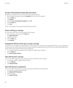 Page 82Encrypt a PGP protected message with a pass phrase
By default, your BlackBerry® device uses your PGP® key to encrypt messages.
1. When composing a message, change the  Encoding field to one that uses encryption.
2. Press the  Menu key.
3. Click  Options.
4. Change the  Use Conventional Encryption  field to Yes.
5. Press the  Menu key.
6. Click  Save.
Using a secure method, let the recipient know what the pass phrase is.
Attach a PGP key to a message
You can attach a PGP® key to email messages and PIN...