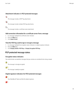 Page 83Attachment indicators in PGP protected messages
:The message includes a PGP® key attachment.
:The message includes multiple PGP key attachments.
:The message includes a certificate server attachment.
Add connection information for a certificate server from a message
1. In a message, highlight the certificate server indicator.
2. Press the  Menu key.
3. Click  Import Server .
View the PGP key used to sign or encrypt a message
1. In a message, highlight the encryption status indicator or a digital...