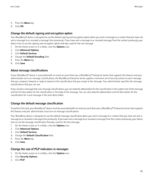 Page 855. Press the Menu key.
6. Click  OK.
Change the default signing and encryption option
Your BlackBerry®  device is designed to use the default signing and encryption option when you send a message to a contact that you have not
sent a message to or received a message from previously. If you have sent a message to or received message from the contact previously, your
device tries to use the signing and encryption option that was used for the last message.
1. On the Home screen or in a folder, click the...
