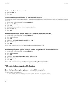 Page 864. Change the Message Viewer Icons  field.
5. Press the  Menu key.
6. Click  Save.
Change the encryption algorithms for PGP protected messages
If a message has multiple recipients, your  BlackBerry® device uses the first selected encryption algorithm in the list that all recipients are known
to support.
1. On the Home screen or in a folder, click the  Options icon.
2. Click  Security Options .
3. Click  PGP.
4. Select the check box beside one or more encryption algorithms.
5. Press the  Menu key.
6....