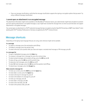 Page 87•If you use message classifications, verify that the message classification supports the signing or encryption options that you want. Try
using a different message classification.
I cannot open an attachment in an encrypted message
The attachment information might not be available on the BlackBerry® Enterprise Server, your administrator might have set options to prevent
you from opening attachments in encrypted messages, or you might have received the message from an email account that does not support...