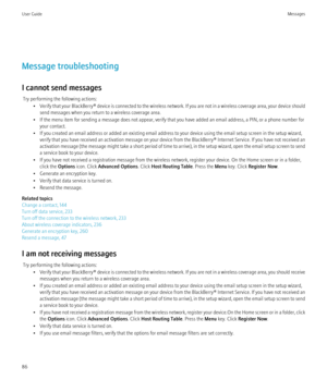 Page 88Message troubleshooting
I cannot send messages Try performing the following actions: •Verify that your BlackBerry® device is connected to the wireless network. If you are not in a wireless coverage area, your device should
send messages when you return to a wireless coverage area.
• If the menu item for sending a message does not appear, verify that you have added an email address, a PIN, or a phone number for your contact.
• If you created an email address or added an existing email address to your...