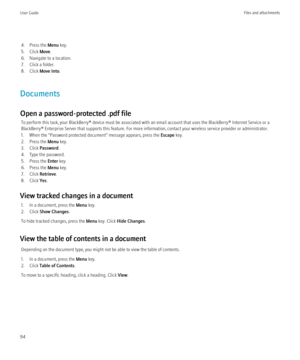 Page 964. Press the Menu key.
5. Click  Move.
6. Navigate to a location.
7. Click a folder.
8. Click  Move Into .
Documents
Open a password-protected .pdf file To perform this task, your BlackBerry® device must be associated with an email account that uses the BlackBerry® Internet Service or a
BlackBerry® Enterprise Server that supports this feature. For more information, contact your wireless service provider or administrator.
1. When the "Password protected document" message appears, press the  Escape...