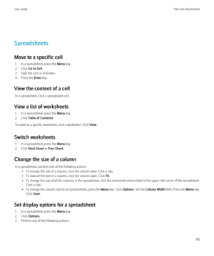 Page 97Spreadsheets
Move to a specific cell 1. In a spreadsheet, press the  Menu key.
2. Click  Go to Cell .
3. Type the cell co-ordinates.
4. Press the  Enter key.
View the content of a cell In a spreadsheet, click a spreadsheet cell.
View a list of worksheets 1. In a spreadsheet, press the  Menu key.
2. Click  Table of Contents .
To move to a specific worksheet, click a worksheet. Click  View.
Switch worksheets 1. In a spreadsheet, press the  Menu key.
2. Click  Next Sheet  or Prev Sheet .
Change the size of...