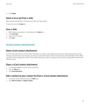 Page 992. Click Rotate.
Zoom in to or out from a slide When viewing a presentation in slide view, touch the screen twice quickly.
To zoom out, press the  Escape key.
Save a slide 1. When viewing a presentation in slide view, press the  Menu key.
2. Click  Save Slide .
3. Type a name for the file.
4. Click  Save.
vCard contact attachments
About vCard contact attachments vCard® contact attachments (.vcf files) contain information for a specific contact. When you add a vCard contact attachment to an email
message,...