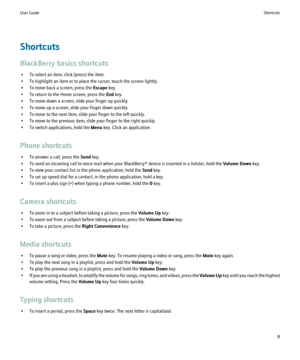 Page 11Shortcuts
BlackBerry basics shortcuts • To select an item, click (press) the item.
• To highlight an item or to place the cursor, touch the screen lightly.
• To move back a screen, press the  Escape key.
• To return to the Home screen, press the  End key.
• To move down a screen, slide your finger up quickly.
• To move up a screen, slide your finger down quickly.
• To move to the next item, slide your finger to the left quickly.
• To move to the previous item, slide your finger to the right quickly.
• To...