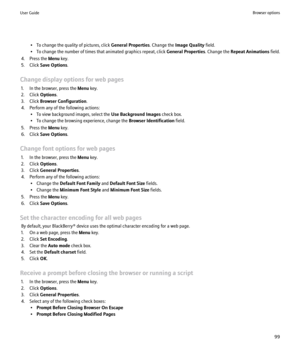 Page 101• To change the quality of pictures, click General Properties. Change the Image Quality  field.
• To change the number of times that animated graphics repeat, click  General Properties. Change the Repeat Animations  field.
4. Press the  Menu key.
5. Click  Save Options .
Change display options for web pages 1. In the browser, press the  Menu key.
2. Click  Options.
3. Click  Browser Configuration .
4. Perform any of the following actions: • To view background images, select the  Use Background Images...