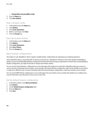 Page 102•Prompt Before Running WML Scripts
5. Press the  Menu key.
6. Click  Save Options .
Clear a browser cache 1. In the browser, press the  Menu key.
2. Click  Options.
3. Click  Cache Operations .
4. Beside a cache type, click  Clear.
5. Press the  Escape key.
Clear the browser history 1. In the browser, press the  Menu key.
2. Click  Options.
3. Click  Cache Operations .
4. Click  Clear History .
5. Press the  Escape key.
About browser configurations The browser on your BlackBerry® device supports multiple...