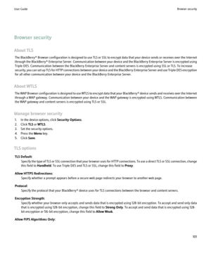 Page 103Browser security
About TLS The BlackBerry®  Browser configuration is designed to use TLS or SSL to encrypt data that your device sends or receives over the Internet
through the BlackBerry® Enterprise Server. Communication between your device and the BlackBerry Enterprise Server is encrypted using
Triple DES. Communication between the BlackBerry Enterprise Server and content servers is encrypted using SSL or TLS. To increase
security, you can set up TLS for HTTP connections between your device and the...