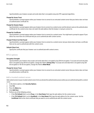 Page 104Specify whether your browser accepts and sends data that is encrypted using only FIPS-approved algorithms.
Prompt for Server Trust: Specify whether a prompt appears when your browser tries to connect to an untrusted content server that your device does not have
an authentication certificate for.
Prompt for Domain Name: Specify whether a prompt appears when your browser tries to connect to a content server and the domain name on the authentication
certificate for the content server does not match the web...