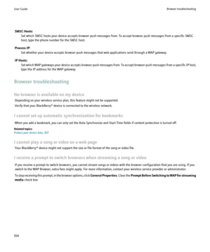 Page 106SMSC Hosts:Set which SMSC hosts your device accepts browser push messages from. To accept browser push messages from a specific SMSC
host, type the phone number for the SMSC host.
Process IP: Set whether your device accepts browser push messages that web applications send through a WAP gateway.
IP Hosts: Set which WAP gateways your device accepts browser push messages from. To accept browser push messages from a specific IP host,
type the IP address for the WAP gateway.
Browser troubleshooting
No browser...