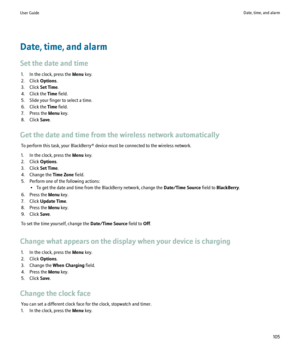 Page 107Date, time, and alarm
Set the date and time 1. In the clock, press the  Menu key.
2. Click  Options.
3. Click  Set Time.
4. Click the  Time field.
5. Slide your finger to select a time.
6. Click the  Time field.
7. Press the  Menu key.
8. Click  Save.
Get the date and time from the wireless network automatically To perform this task, your BlackBerry® device must be connected to the wireless network.
1. In the clock, press the  Menu key.
2. Click  Options.
3. Click  Set Time.
4. Change the  Time Zone...